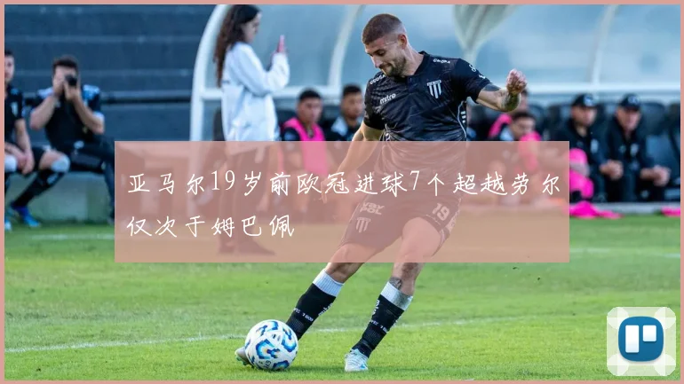 亚马尔19岁前欧冠进球7个超越劳尔仅次于姆巴佩