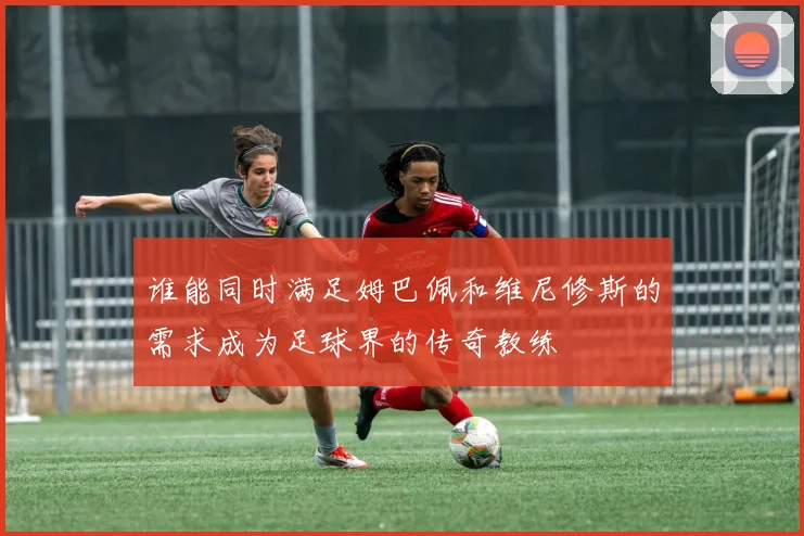 谁能同时满足姆巴佩和维尼修斯的需求成为足球界的传奇教练