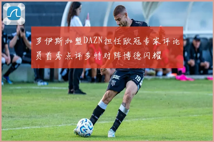 罗伊斯加盟DAZN担任欧冠专家评论员首秀点评多特对阵博德闪耀