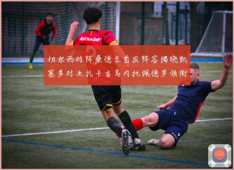切尔西对阵桑德兰首发阵容揭晓凯塞多对决扎卡吉乌内托佩德罗领衔出战