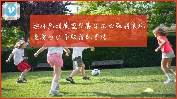迪林厄姆展望新赛季机会强调表现重要性以争取留队资格