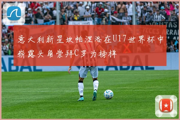 意大利新星坎帕涅洛在U17世界杯中崭露头角崇拜C罗为榜样
