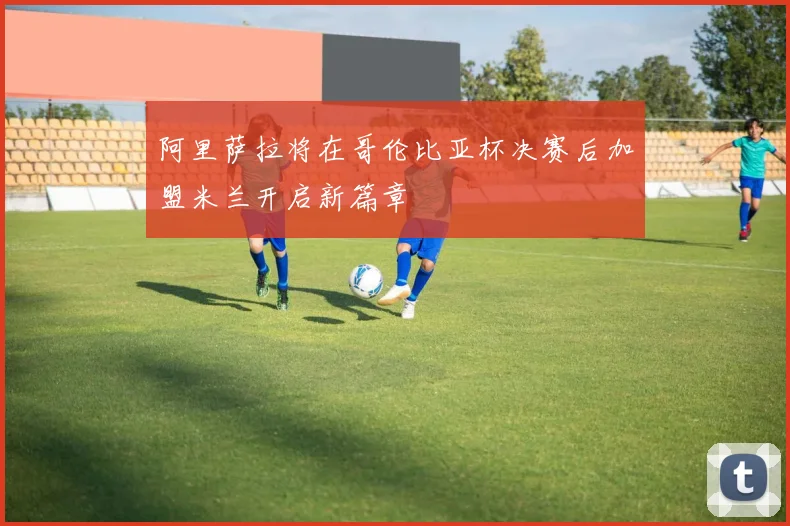 阿里萨拉将在哥伦比亚杯决赛后加盟米兰开启新篇章