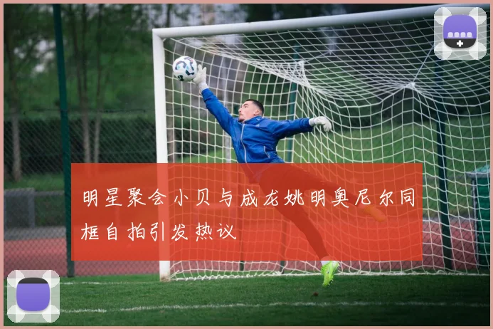 明星聚会小贝与成龙姚明奥尼尔同框自拍引发热议