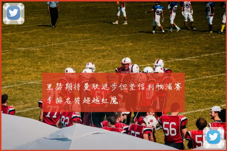 里瑟期待曼联进步但坚信利物浦赛季排名将超越红魔