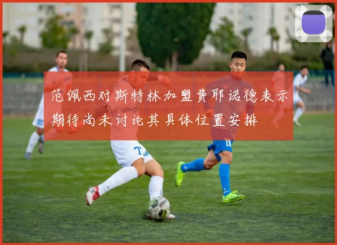 范佩西对斯特林加盟费耶诺德表示期待尚未讨论其具体位置安排