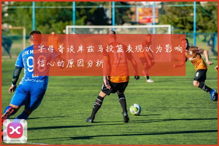 字母哥谈库兹马投篮表现认为影响信心的原因分析