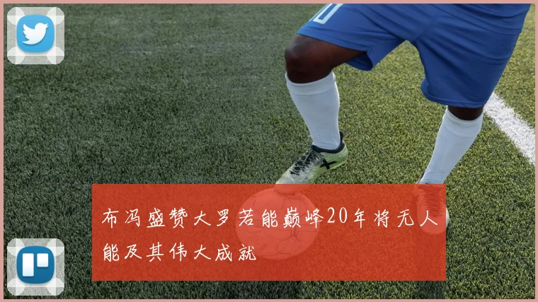 布冯盛赞大罗若能巅峰20年将无人能及其伟大成就