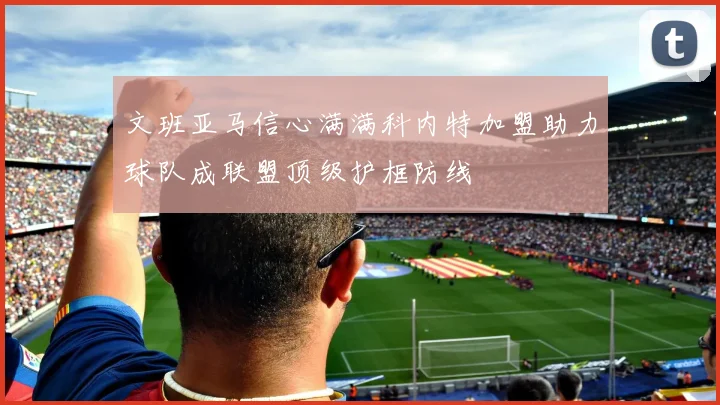 文班亚马信心满满科内特加盟助力球队成联盟顶级护框防线