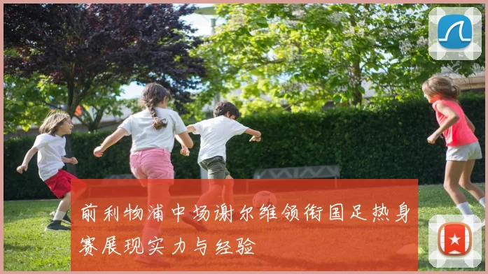 前利物浦中场谢尔维领衔国足热身赛展现实力与经验