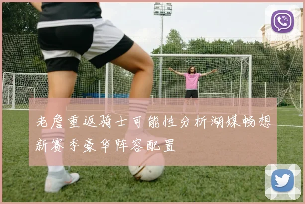 老詹重返骑士可能性分析湖媒畅想新赛季豪华阵容配置